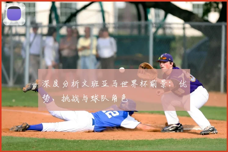 深度分析文班亚马世界杯前景:优势、挑战与球队角色
