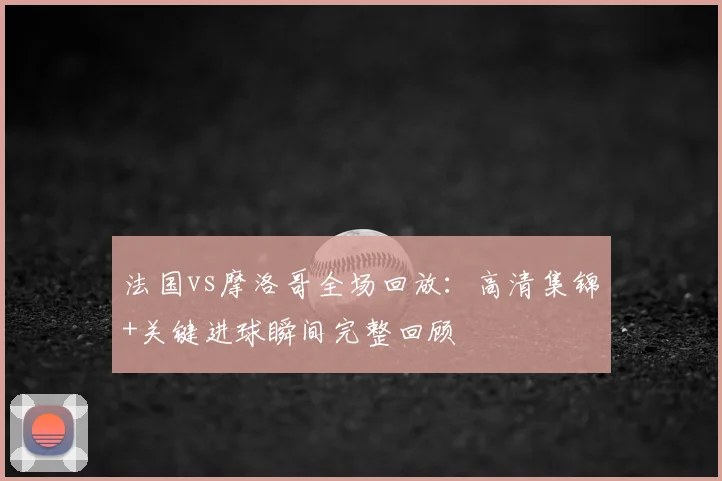法国vs摩洛哥全场回放:高清集锦+关键进球瞬间完整回顾