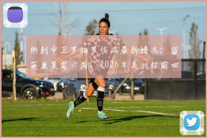 热刺中卫罗梅罗伤病最新情况：留英康复需六周，2026年美洲杯前回归阿根廷队存疑