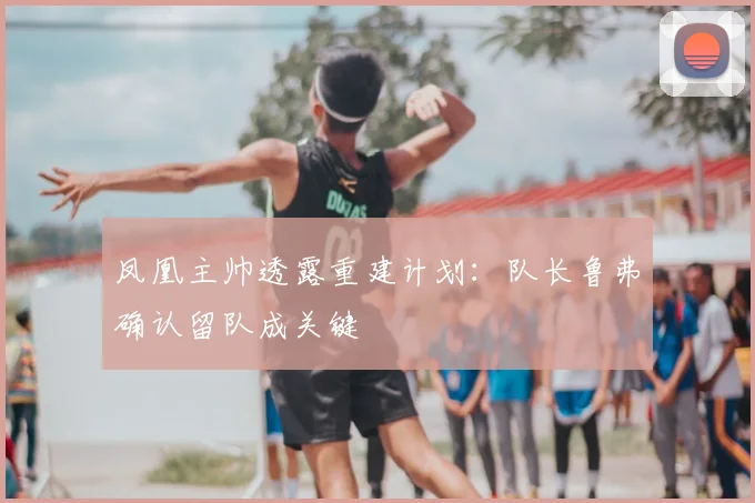 凤凰主帅透露重建计划：队长鲁弗确认留队成关键