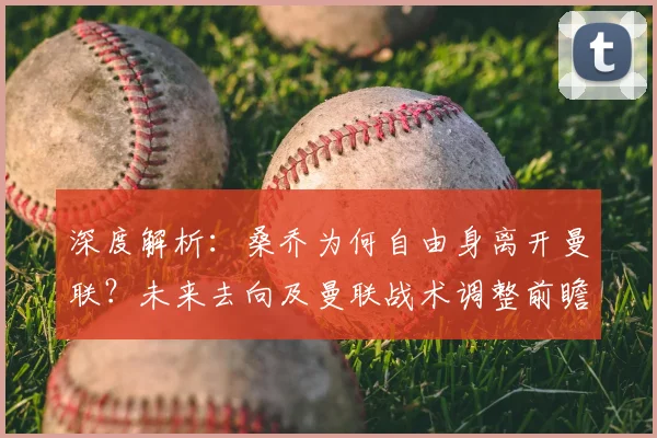 深度解析:桑乔为何自由身离开曼联?未来去向及曼联战术调整前瞻